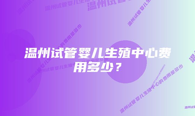 温州试管婴儿生殖中心费用多少？