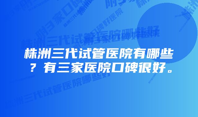 株洲三代试管医院有哪些？有三家医院口碑很好。