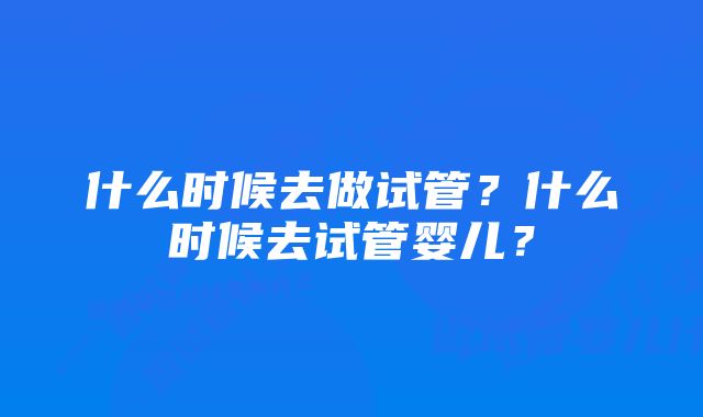 什么时候去做试管？什么时候去试管婴儿？