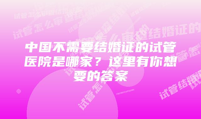 中国不需要结婚证的试管医院是哪家？这里有你想要的答案