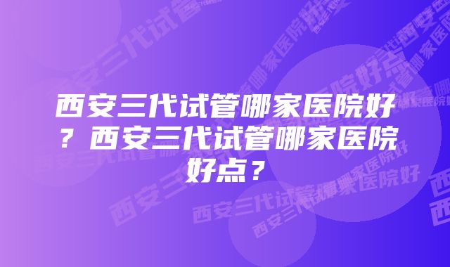 西安三代试管哪家医院好？西安三代试管哪家医院好点？