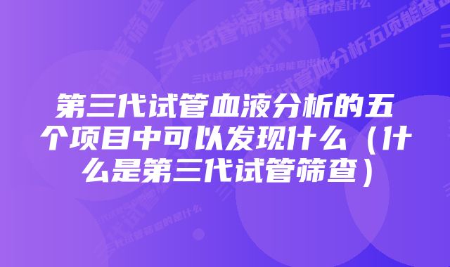 第三代试管血液分析的五个项目中可以发现什么（什么是第三代试管筛查）