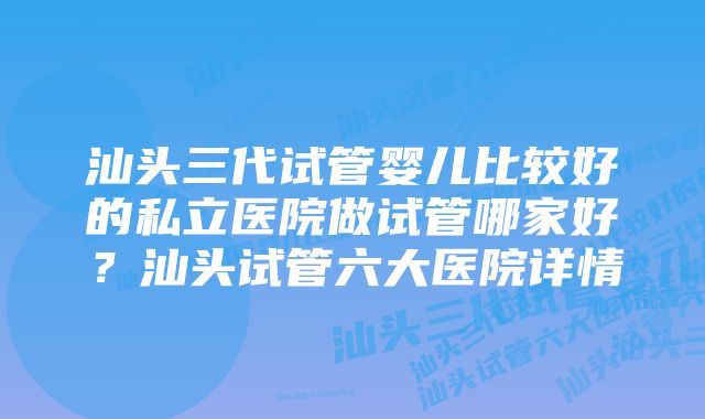 汕头三代试管婴儿比较好的私立医院做试管哪家好？汕头试管六大医院详情