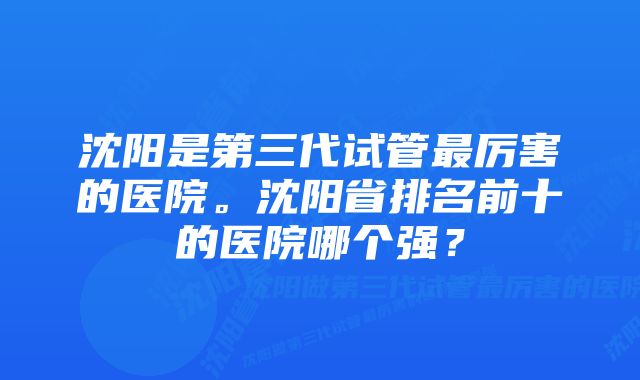 沈阳是第三代试管最厉害的医院。沈阳省排名前十的医院哪个强？