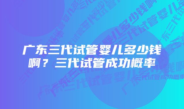 广东三代试管婴儿多少钱啊？三代试管成功概率