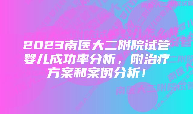 2023南医大二附院试管婴儿成功率分析，附治疗方案和案例分析！