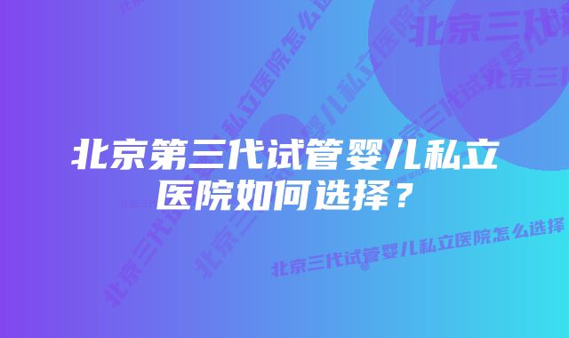 北京第三代试管婴儿私立医院如何选择？