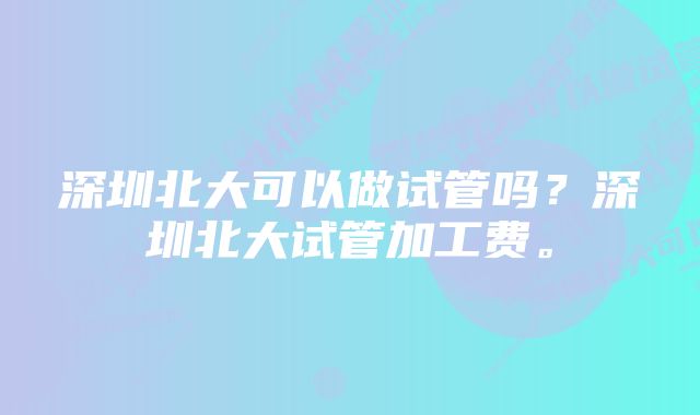 深圳北大可以做试管吗？深圳北大试管加工费。