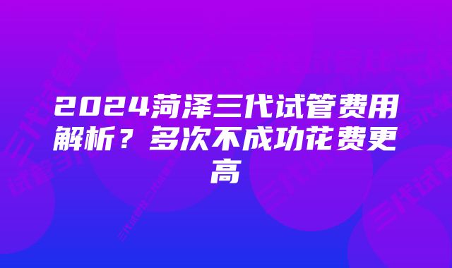 2024菏泽三代试管费用解析？多次不成功花费更高