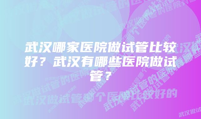 武汉哪家医院做试管比较好？武汉有哪些医院做试管？