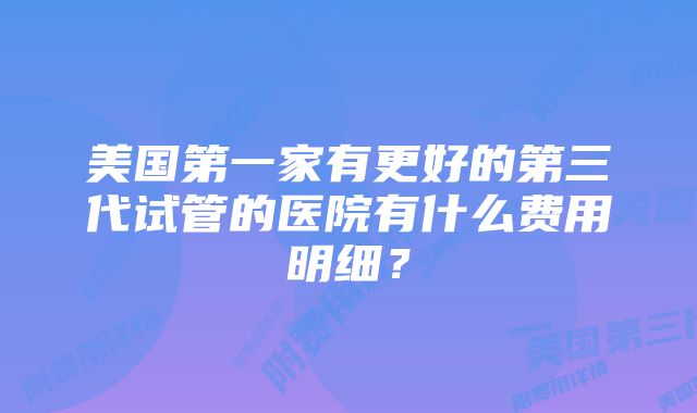 美国第一家有更好的第三代试管的医院有什么费用明细？