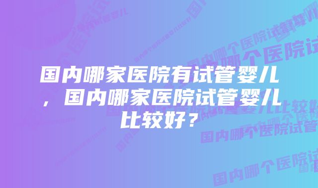 国内哪家医院有试管婴儿，国内哪家医院试管婴儿比较好？