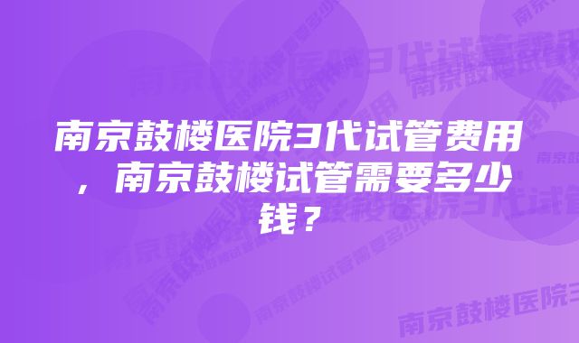 南京鼓楼医院3代试管费用，南京鼓楼试管需要多少钱？