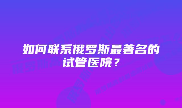 如何联系俄罗斯最著名的试管医院？