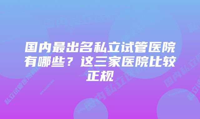 国内最出名私立试管医院有哪些？这三家医院比较正规