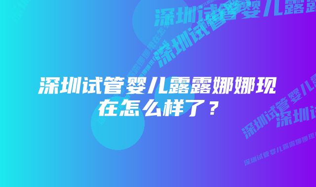 深圳试管婴儿露露娜娜现在怎么样了？