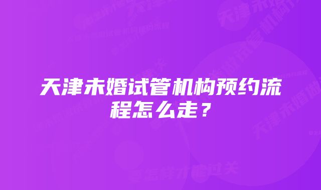 天津未婚试管机构预约流程怎么走？