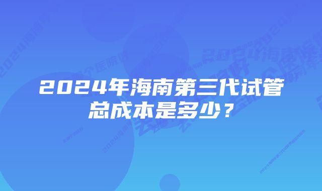 2024年海南第三代试管总成本是多少？