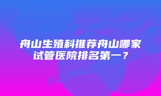 舟山生殖科推荐舟山哪家试管医院排名第一？