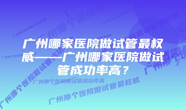 广州哪家医院做试管最权威——广州哪家医院做试管成功率高？