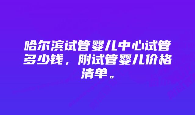 哈尔滨试管婴儿中心试管多少钱，附试管婴儿价格清单。