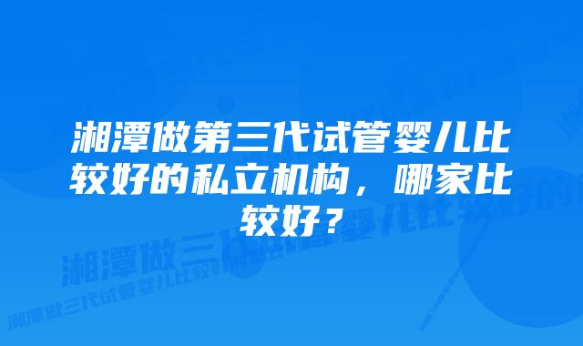 湘潭做第三代试管婴儿比较好的私立机构，哪家比较好？