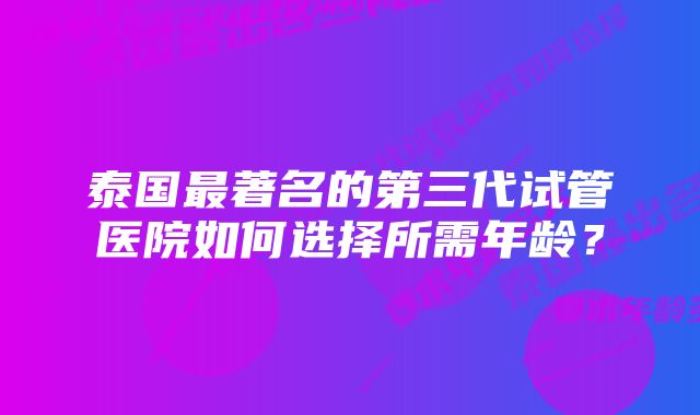 泰国最著名的第三代试管医院如何选择所需年龄？