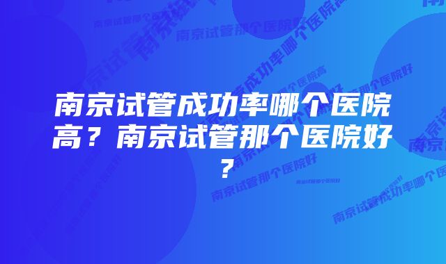 南京试管成功率哪个医院高？南京试管那个医院好？