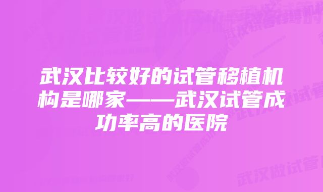 武汉比较好的试管移植机构是哪家——武汉试管成功率高的医院