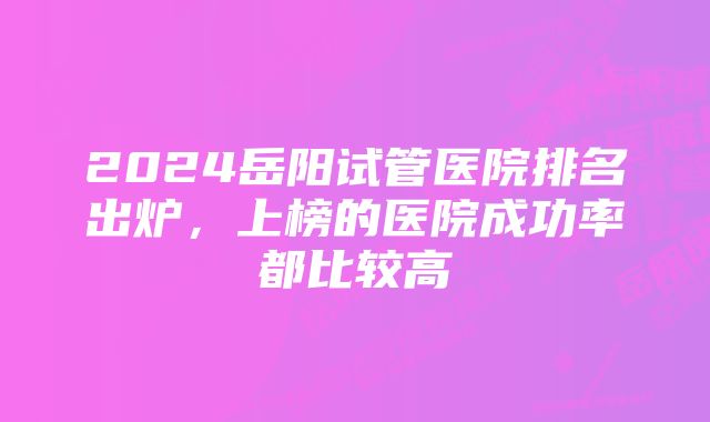 2024岳阳试管医院排名出炉，上榜的医院成功率都比较高