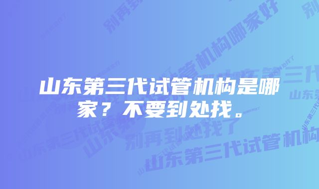 山东第三代试管机构是哪家？不要到处找。