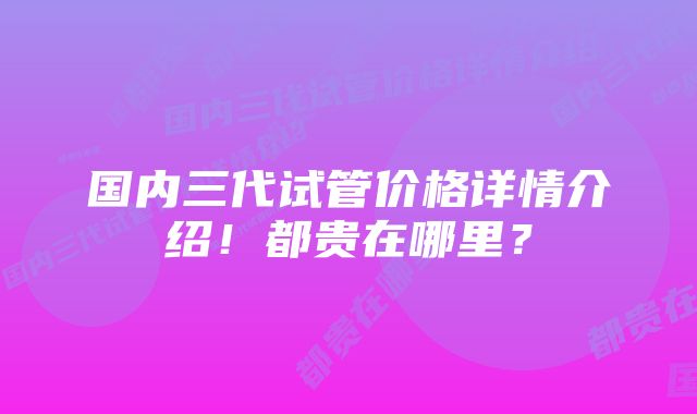 国内三代试管价格详情介绍！都贵在哪里？