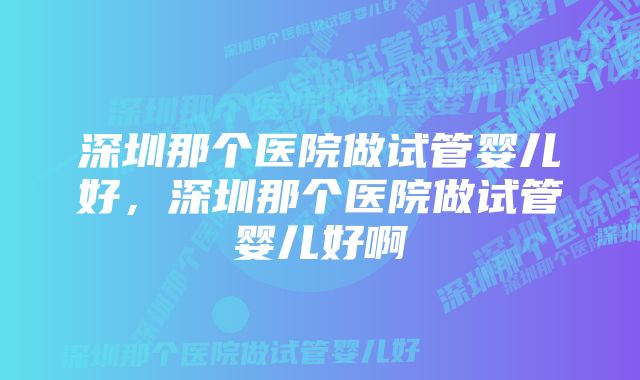 深圳那个医院做试管婴儿好，深圳那个医院做试管婴儿好啊