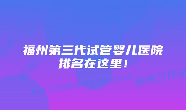 福州第三代试管婴儿医院排名在这里！