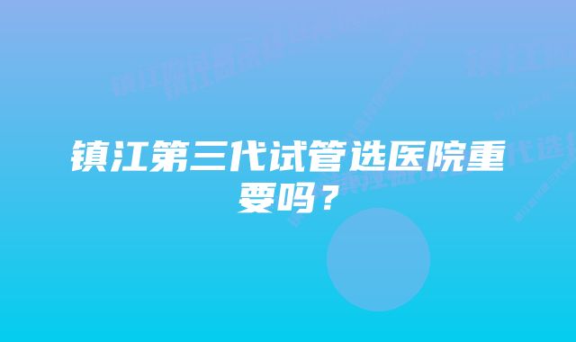 镇江第三代试管选医院重要吗？