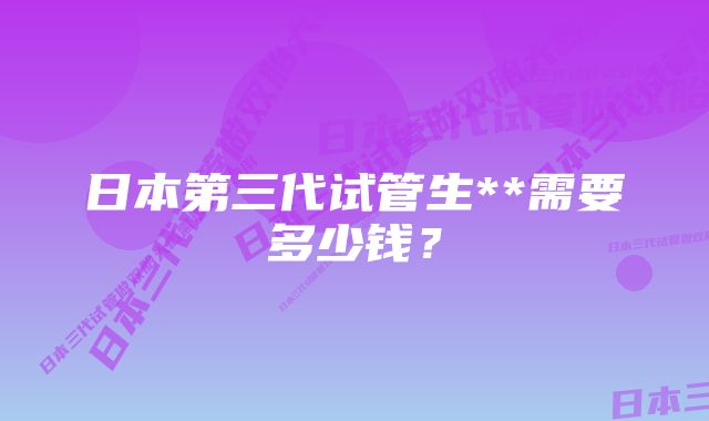 日本第三代试管生**需要多少钱？