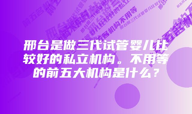 邢台是做三代试管婴儿比较好的私立机构。不用等的前五大机构是什么？