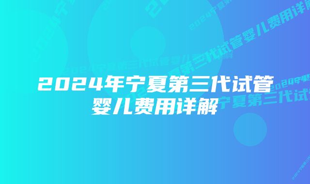 2024年宁夏第三代试管婴儿费用详解