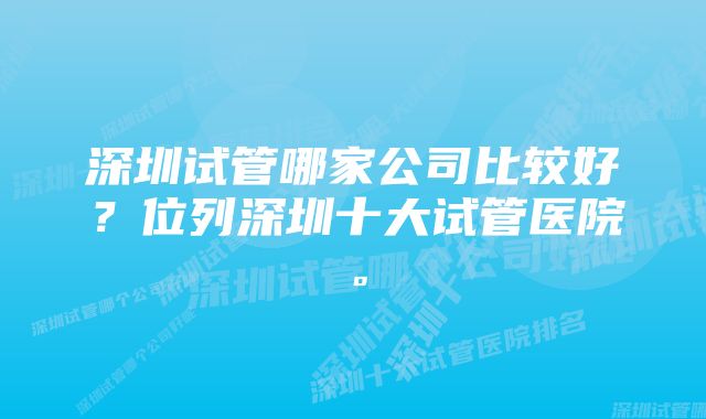 深圳试管哪家公司比较好？位列深圳十大试管医院。