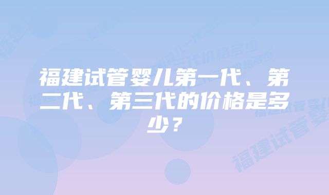 福建试管婴儿第一代、第二代、第三代的价格是多少？