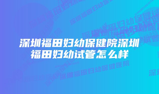 深圳福田妇幼保健院深圳福田妇幼试管怎么样