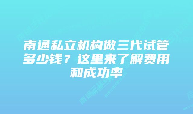 南通私立机构做三代试管多少钱？这里来了解费用和成功率