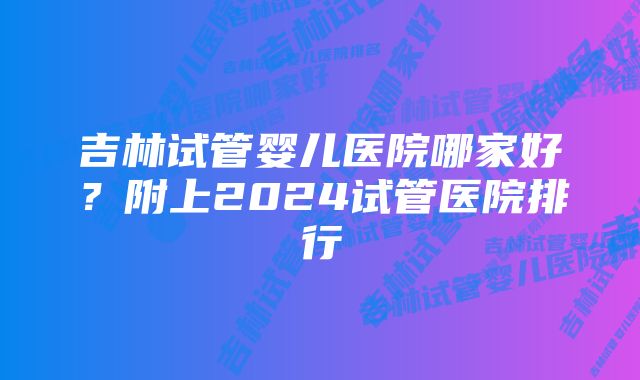 吉林试管婴儿医院哪家好？附上2024试管医院排行