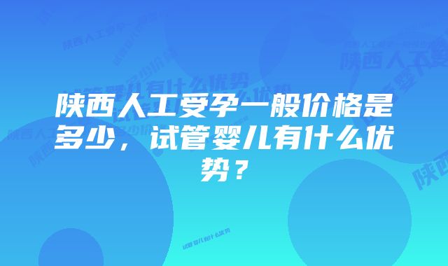 陕西人工受孕一般价格是多少，试管婴儿有什么优势？