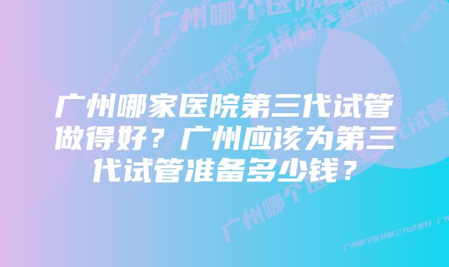 广州哪家医院第三代试管做得好？广州应该为第三代试管准备多少钱？