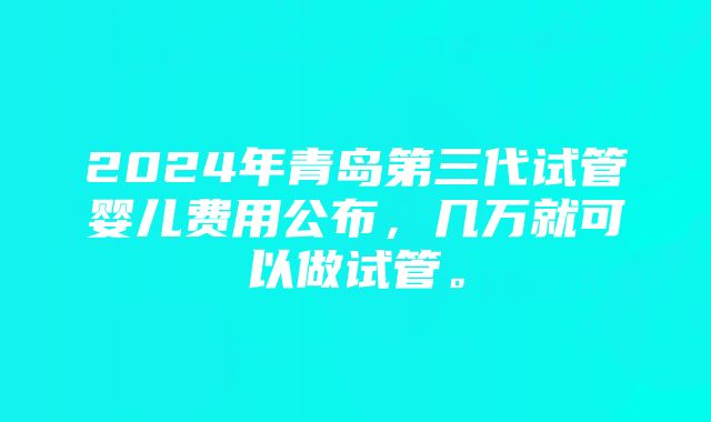 2024年青岛第三代试管婴儿费用公布，几万就可以做试管。