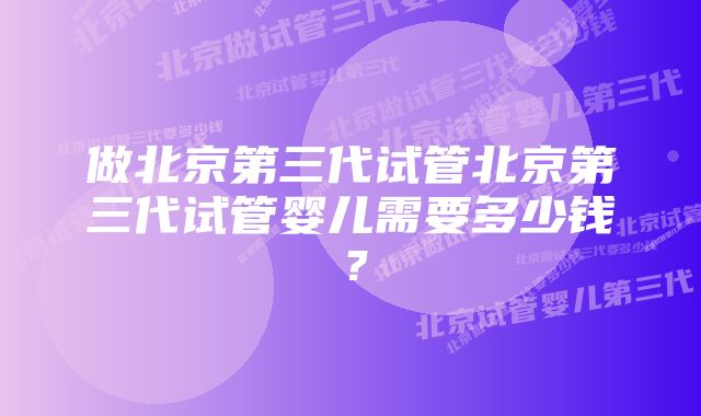 做北京第三代试管北京第三代试管婴儿需要多少钱？