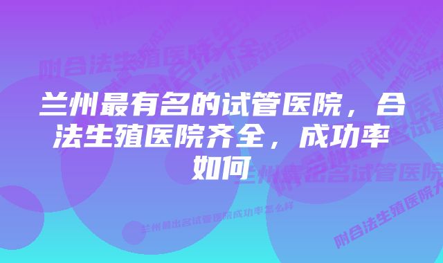 兰州最有名的试管医院，合法生殖医院齐全，成功率如何