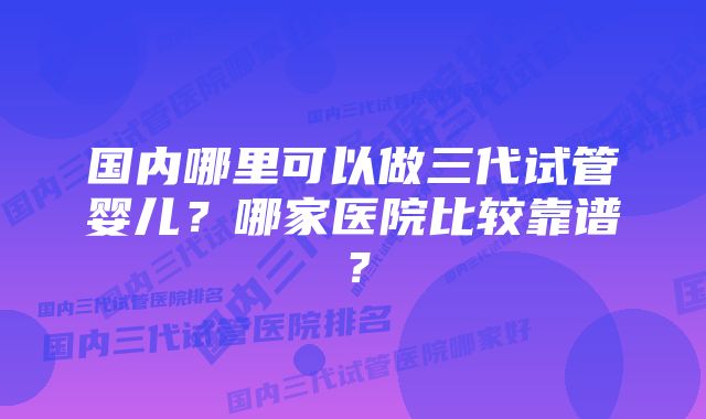 国内哪里可以做三代试管婴儿？哪家医院比较靠谱？