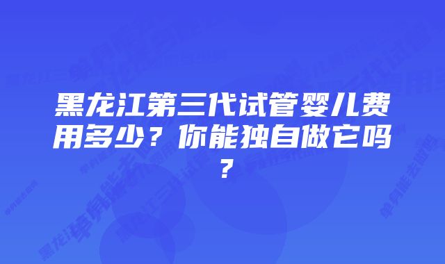 黑龙江第三代试管婴儿费用多少？你能独自做它吗？